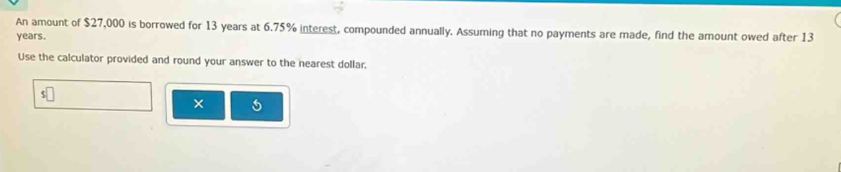 an amount of $27,000 is borrowed for 13 years at 6.75% interest, compounded annually. assuming that no payments are made, find the amount owed after 13 years. use the calculator provided and round your answer to the nearest dollar.