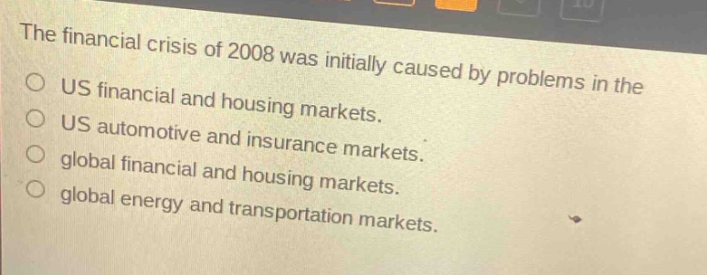 the financial crisis of 2008 was initially caused by problems in the us financial and housing markets. us automotive and insurance markets. global financial and housing markets. global energy and transportation markets.