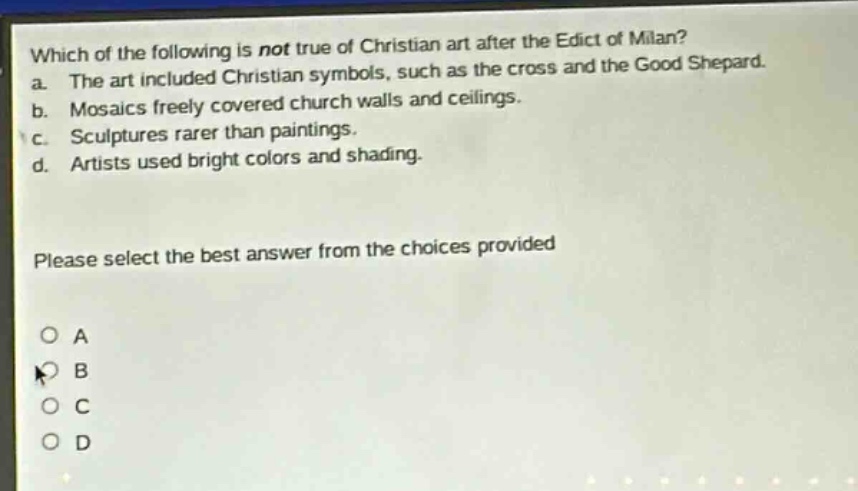 which of the following is not true of christian art after the edict of milan? a. the art included christian symbols, such as the cross and the good shepard. b. mosaics freely covered church walls and ceilings. c. sculptures rarer than paintings. d. artists used bright colors and shading. please select the best answer from the choices provided a b c d