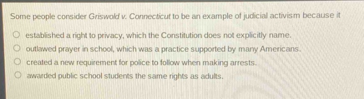 some people consider griswold v. connecticut to be an example of judicial activism because it\no established a right to privacy, which the constitution does not explicitly name.\no outlawed prayer in school, which was a practice supported by many americans.\no created a new requirement for police to follow when making arrests.\no awarded public school students the same rights as adults.