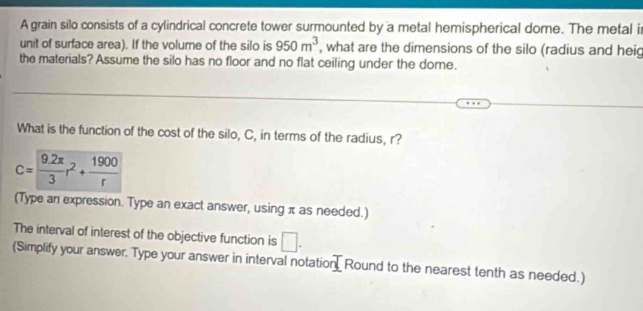 a grain silo consists of a cylindrical concrete tower surmounted by a metal hemispherical dome. the metal i unit of surface area). if the volume of the silo is 950 m³, what are the dimensions of the silo (radius and heig the materials? assume the silo has no floor and no flat ceiling under the dome. what is the function of the cost of the silo, c, in terms of the radius, r? c = 9.2π/3 r² + 1900/r (type an expression. type an exact answer, using π as needed.) the interval of interest of the objective function is . (simplify your answer. type your answer in interval notation. round to the nearest tenth as needed.)
