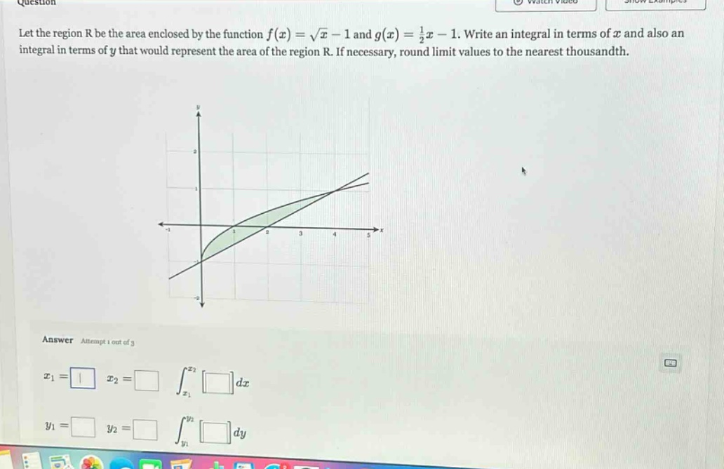 let the region r be the area enclosed by the function f(x)=√x - 1 and g(x)=1/2x - 1. write an integral in terms of x and also an integral in terms of y that would represent the area of the region r. if necessary, round limit values to the nearest thousandth. answer attempt 1 out of 3 x1= x2= ∫x1x2dx y1= y2= ∫y1y2dy