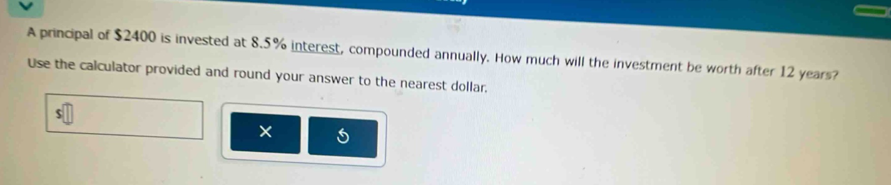 a principal of $2400 is invested at 8.5% interest, compounded annually. how much will the investment be worth after 12 years? use the calculator provided and round your answer to the nearest dollar.