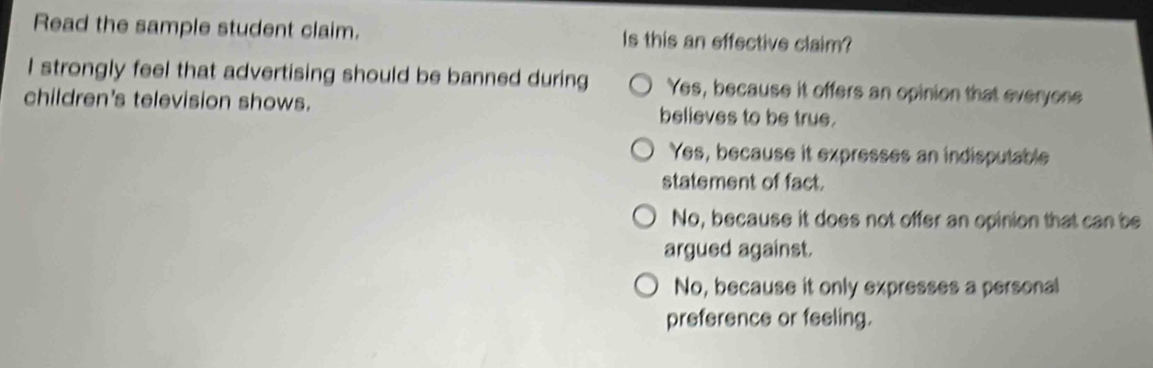 read the sample student claim. i strongly feel that advertising should be banned during childrens television shows. is this an effective claim? yes, because it offers an opinion that everyone believes to be true. yes, because it expresses an indisputable statement of fact. no, because it does not offer an opinion that can be argued against. no, because it only expresses a personal preference or feeling.