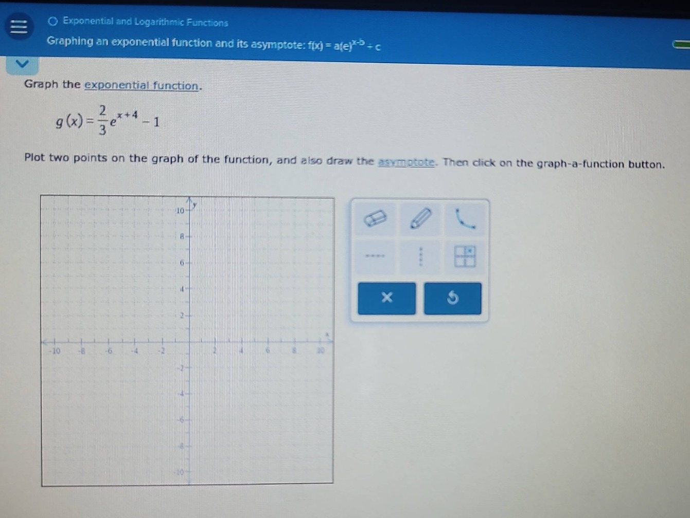exponential and logarithmic functions graphing an exponential function and its asymptote: f(x) = a(e)^(x - b) - c graph the exponential function. g(x) = 2/3 e^(x + 4) - 1 plot two points on the graph of the function, and also draw the asymptote. then click on the graph - a - function button.