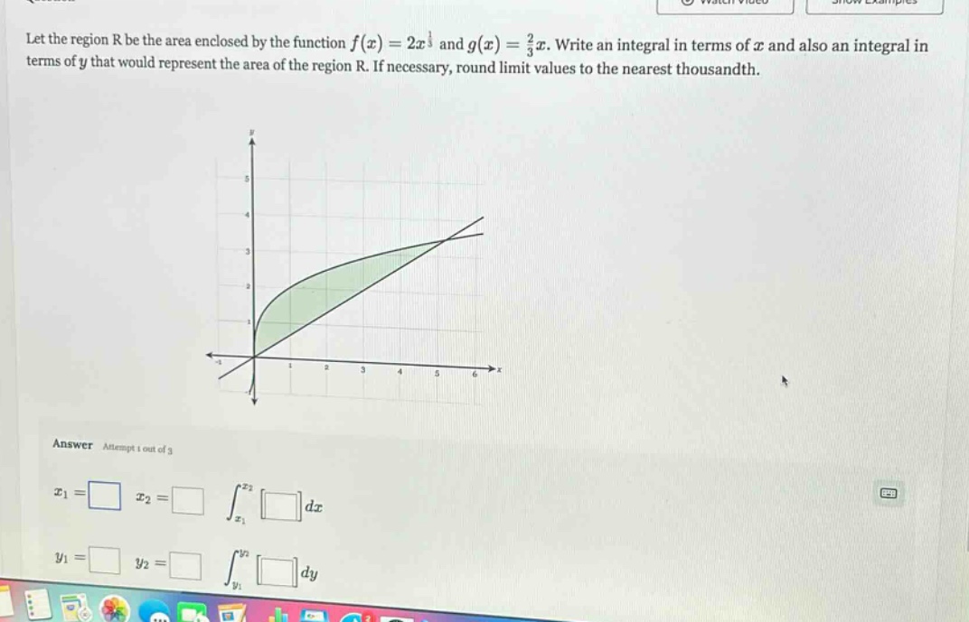 let the region r be the area enclosed by the function f(x)=2x^1 and g(x)=2/3x. write an integral in terms of x and also an integral in terms of y that would represent the area of the region r. if necessary, round limit values to the nearest thousandth. answer attempt 1 out of 3 x1=□ x2=□ ∫x1^x2 □dx y1=□ y2=□ ∫y1^y2 □dy