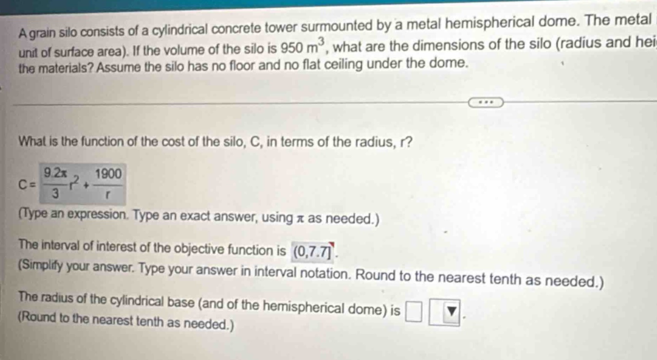 a grain silo consists of a cylindrical concrete tower surmounted by a metal hemispherical dome. the metal unit of surface area). if the volume of the silo is 950 m³, what are the dimensions of the silo (radius and hei the materials? assume the silo has no floor and no flat ceiling under the dome. what is the function of the cost of the silo, c, in terms of the radius, r? c = (9.2π/3)r² + 1900/r (type an expression. type an exact answer, using π as needed.) the interval of interest of the objective function is (0,7.7. (simplify your answer. type your answer in interval notation. round to the nearest tenth as needed.) the radius of the cylindrical base (and of the hemispherical dome) is (round to the nearest tenth as needed.)
