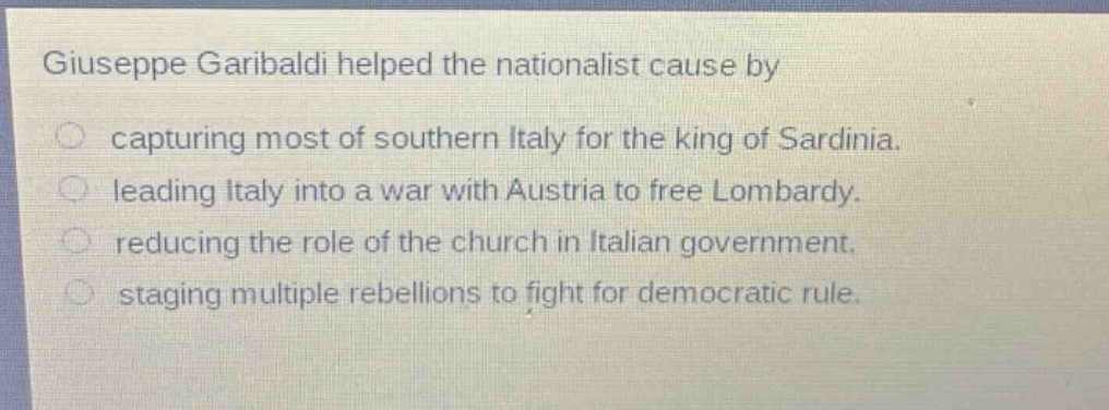 giuseppe garibaldi helped the nationalist cause by\ncapturing most of southern italy for the king of sardinia.\nleading italy into a war with austria to free lombardy.\nreducing the role of the church in italian government.\nstaging multiple rebellions to fight for democratic rule.