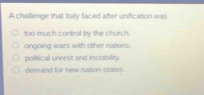 a challenge that italy faced after unification was\ntoo much control by the church.\nongoing wars with other nations.\npolitical unrest and instability.\ndemand for new nation - states.