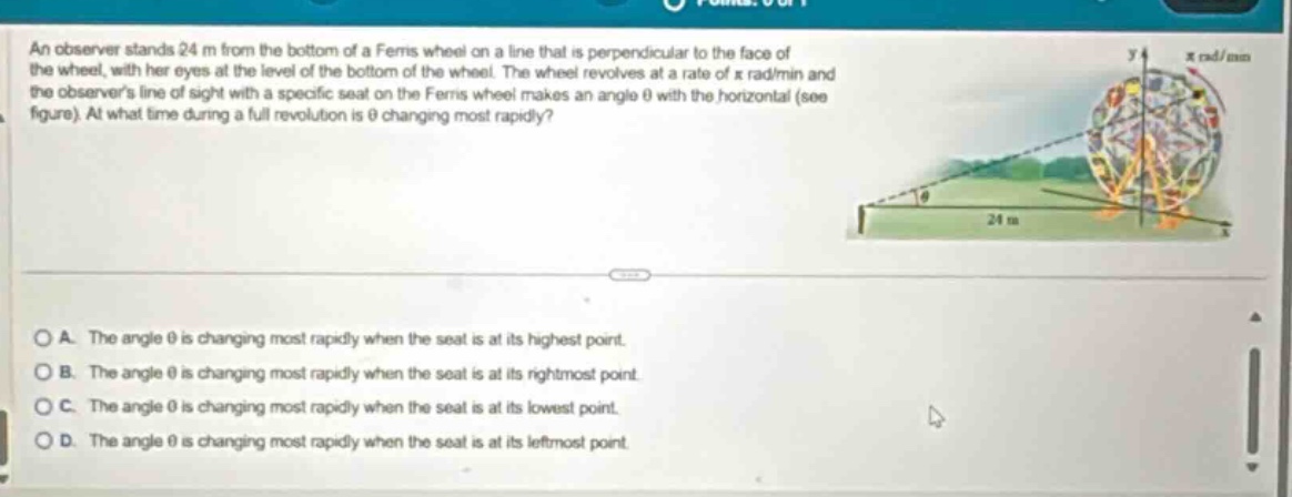 an observer stands 24 m from the bottom of a ferris wheel on a line that is perpendicular to the face of the wheel, with her eyes at the level of the bottom of the wheel. the wheel revolves at a rate of x rad/min and the observers line of sight with a specific seat on the ferris wheel makes an angle θ with the horizontal (see figure). at what time during a full revolution is θ changing most rapidly?\n\na. the angle θ is changing most rapidly when the seat is at its highest point.\nb. the angle θ is changing most rapidly when the seat is at its rightmost point.\nc. the angle θ is changing most rapidly when the seat is at its lowest point.\nd. the angle θ is changing most rapidly when the seat is at its leftmost point.