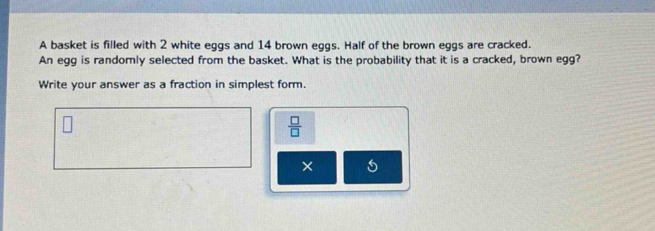 a basket is filled with 2 white eggs and 14 brown eggs. half of the brown eggs are cracked. an egg is randomly selected from the basket. what is the probability that it is a cracked, brown egg? write your answer as a fraction in simplest form.