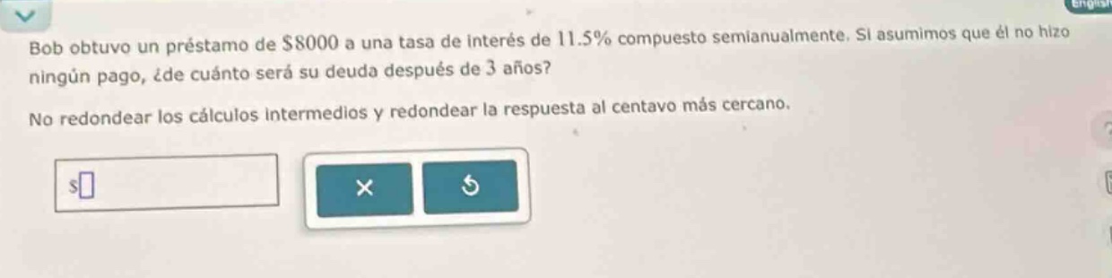 bob obtuvo un préstamo de $8000 a una tasa de interés de 11.5% compuesto semianualmente. si asumimos que él no hizo ningún pago, ¿de cuánto será su deuda después de 3 años? no redondear los cálculos intermedios y redondear la respuesta al centavo más cercano.
