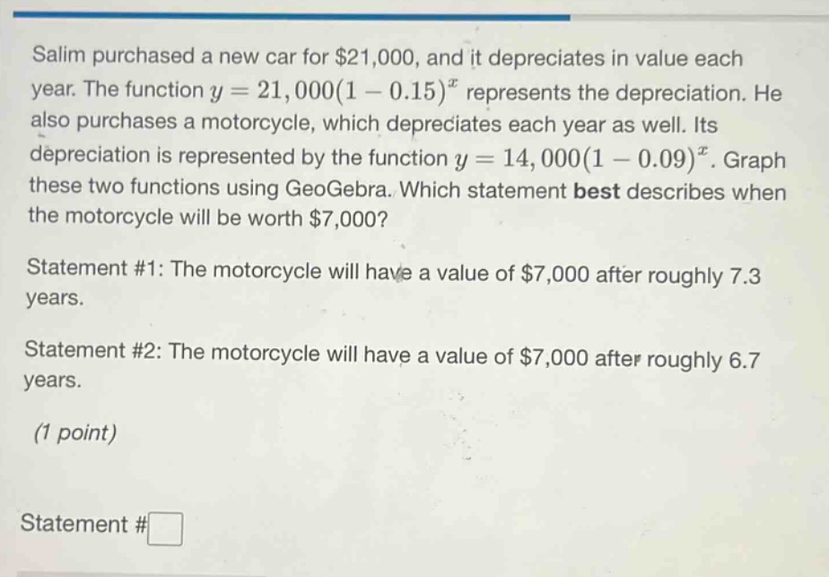 salim purchased a new car for $21,000, and it depreciates in value each year. the function y = 21,000(1 - 0.15)^x represents the depreciation. he also purchases a motorcycle, which depreciates each year as well. its depreciation is represented by the function y = 14,000(1 - 0.09)^x. graph these two functions using geogebra. which statement best describes when the motorcycle will be worth $7,000? statement #1: the motorcycle will have a value of $7,000 after roughly 7.3 years. statement #2: the motorcycle will have a value of $7,000 after roughly 6.7 years. (1 point) statement #