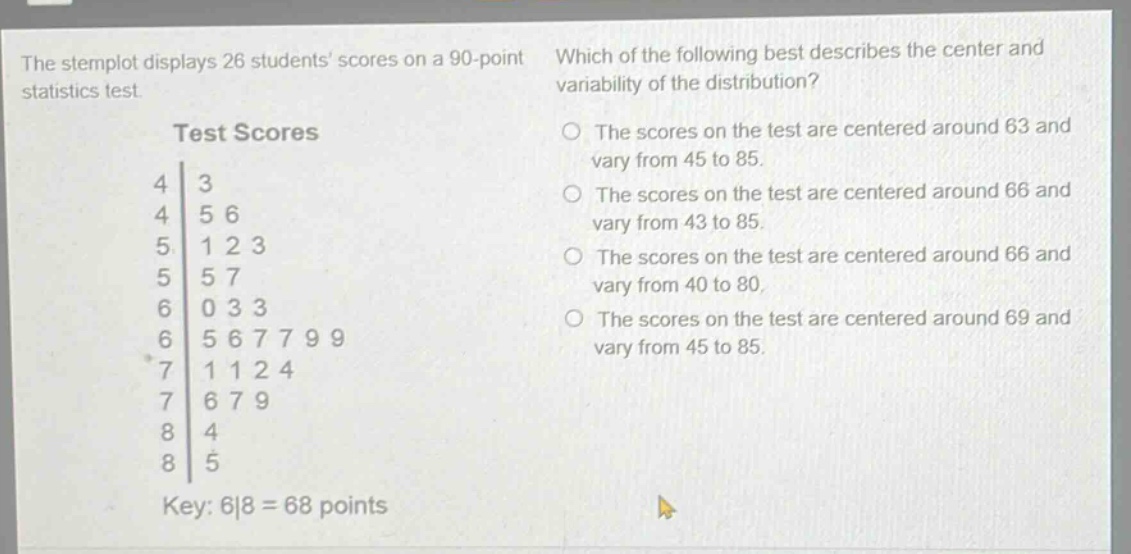 the stemplot displays 26 students scores on a 90 - point statistics test. which of the following best describes the center and variability of the distribution? test scores 4|3 4|5 6 5|1 2 3 5|5 7 6|0 3 3 6|5 6 7 7 9 9 7|1 1 2 4 7|6 7 9 8|4 8|5 key: 6|8 = 68 points the scores on the test are centered around 63 and vary from 45 to 85. the scores on the test are centered around 66 and vary from 43 to 85. the scores on the test are centered around 66 and vary from 40 to 80. the scores on the test are centered around 69 and vary from 45 to 85.
