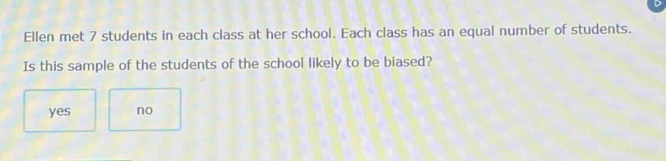 ellen met 7 students in each class at her school. each class has an equal number of students. is this sample of the students of the school likely to be biased? yes no
