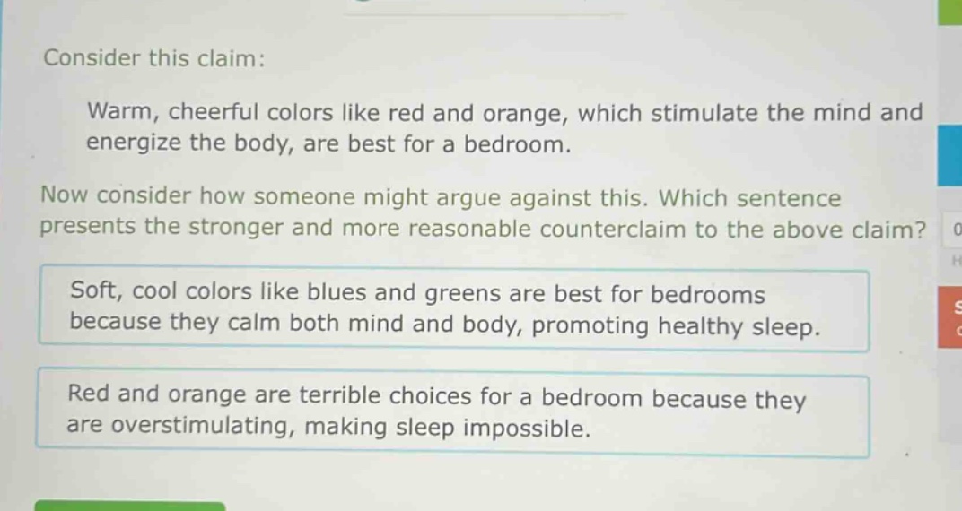 consider this claim: warm, cheerful colors like red and orange, which stimulate the mind and energize the body, are best for a bedroom. now consider how someone might argue against this. which sentence presents the stronger and more reasonable counter - claim to the above claim? soft, cool colors like blues and greens are best for bedrooms because they calm both mind and body, promoting healthy sleep. red and orange are terrible choices for a bedroom because they are overstimulating, making sleep impossible.
