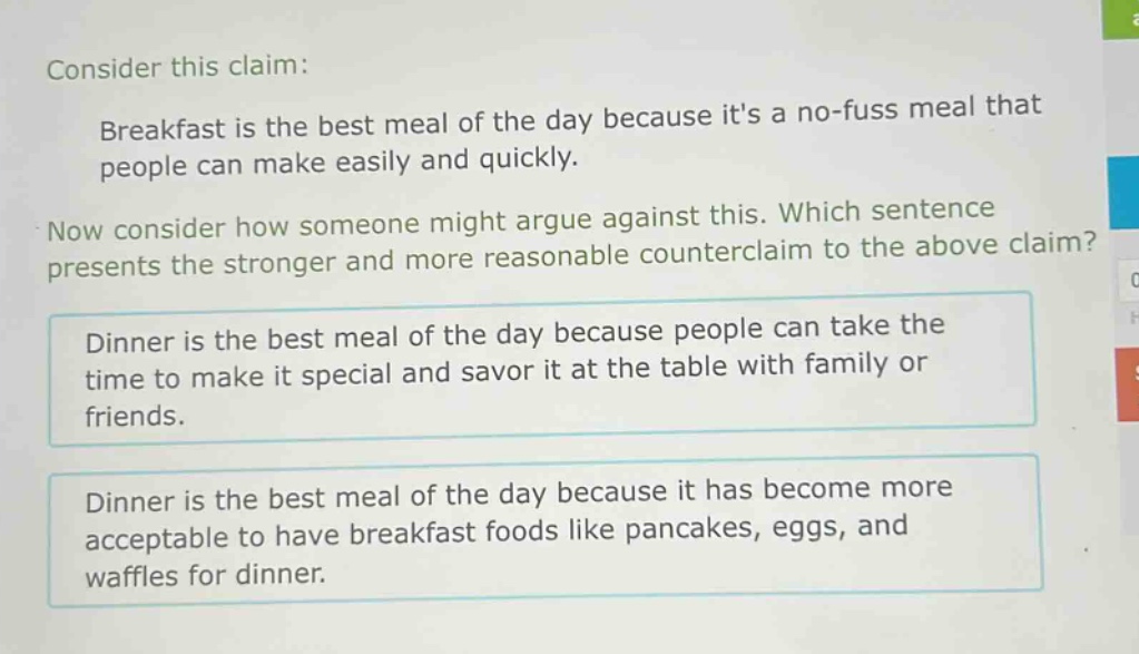 consider this claim: breakfast is the best meal of the day because its a no - fuss meal that people can make easily and quickly. now consider how someone might argue against this. which sentence presents the stronger and more reasonable counterclaim to the above claim? dinner is the best meal of the day because people can take the time to make it special and savor it at the table with family or friends. dinner is the best meal of the day because it has become more acceptable to have breakfast foods like pancakes, eggs, and waffles for dinner.