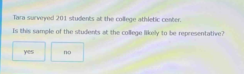 tara surveyed 201 students at the college athletic center. is this sample of the students at the college likely to be representative? yes no