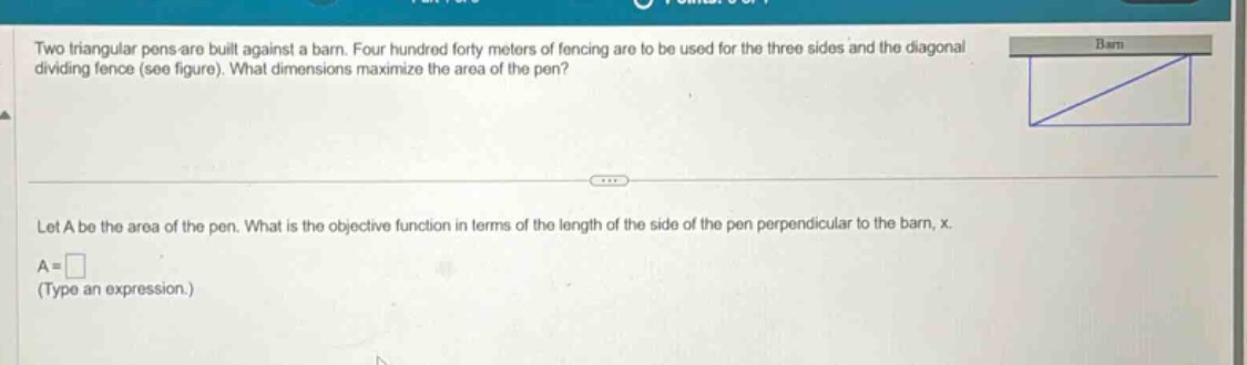 two triangular pens are built against a barn. four hundred forty meters of fencing are to be used for the three sides and the diagonal dividing fence (see figure). what dimensions maximize the area of the pen? let a be the area of the pen. what is the objective function in terms of the length of the side of the pen perpendicular to the barn, x. a = (type an expression.)
