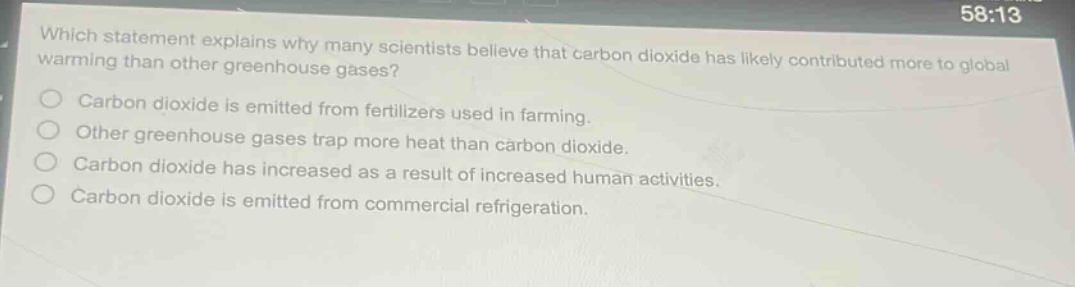 which statement explains why many scientists believe that carbon dioxide has likely contributed more to global warming than other greenhouse gases? carbon dioxide is emitted from fertilizers used in farming. other greenhouse gases trap more heat than carbon dioxide. carbon dioxide has increased as a result of increased human activities. carbon dioxide is emitted from commercial refrigeration.