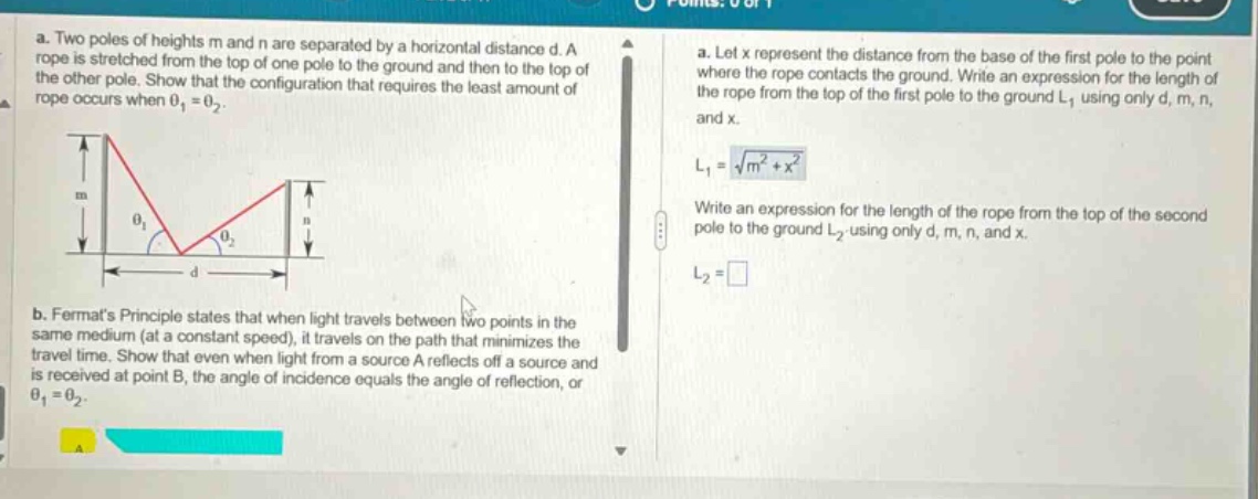 a. two poles of heights m and n are separated by a horizontal distance d. a rope is stretched from the top of one pole to the ground and then to the top of the other pole. show that the configuration that requires the least amount of rope occurs when θ1 = θ2. b. fermats principle states that when light travels between two points in the same medium (at a constant speed), it travels on the path that minimizes the travel time. show that even when light from a source a reflects off a source and is received at point b, the angle of incidence equals the angle of reflection, or θ1 = θ2. a. let x represent the distance from the base of the first pole to the point where the rope contacts the ground. write an expression for the length of the rope from the top of the first pole to the ground l1 using only d, m, n, and x. l1 = √(m² + x²) write an expression for the length of the rope from the top of the second pole to the ground l2 - using only d, m, n, and x. l2 =