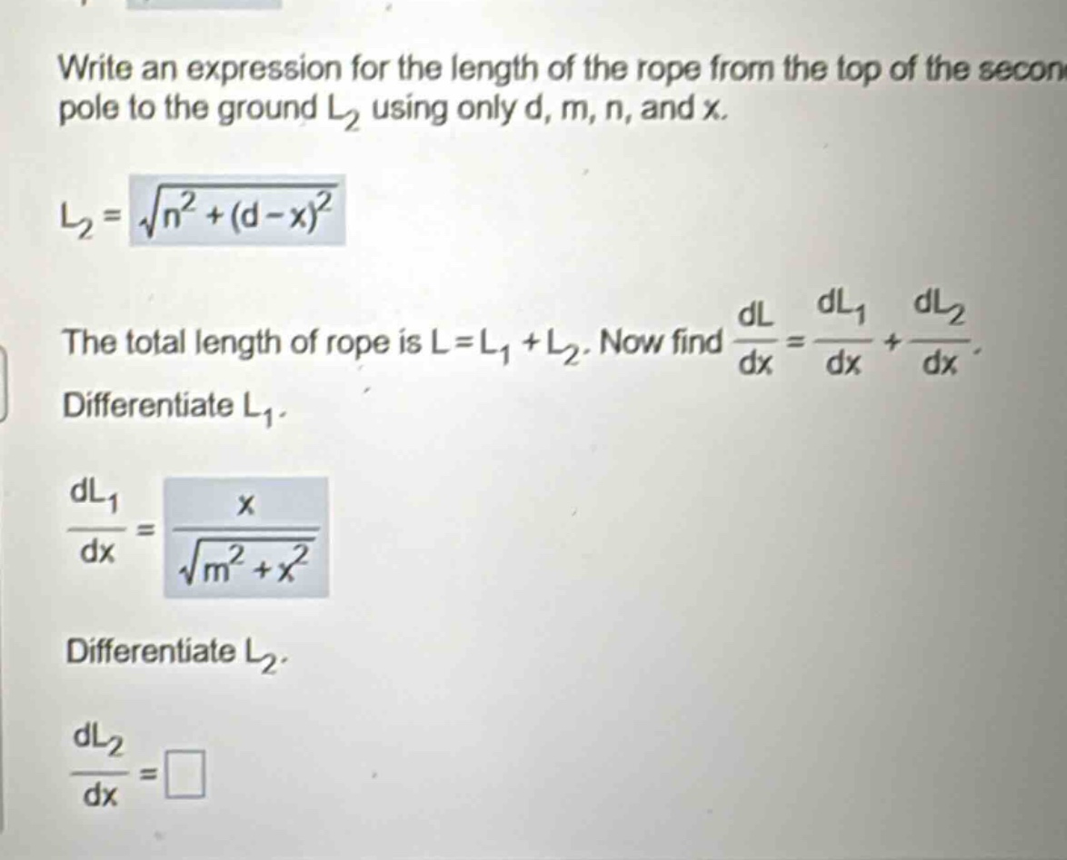 write an expression for the length of the rope from the top of the second pole to the ground l2 using only d, m, n, and x. l2 = √(n²+(d - x)²) the total length of rope is l = l1+l2. now find dl/dx = dl1/dx + dl2/dx. differentiate l1. dl1/dx = x/√(m²+x²) differentiate l2. dl2/dx = □