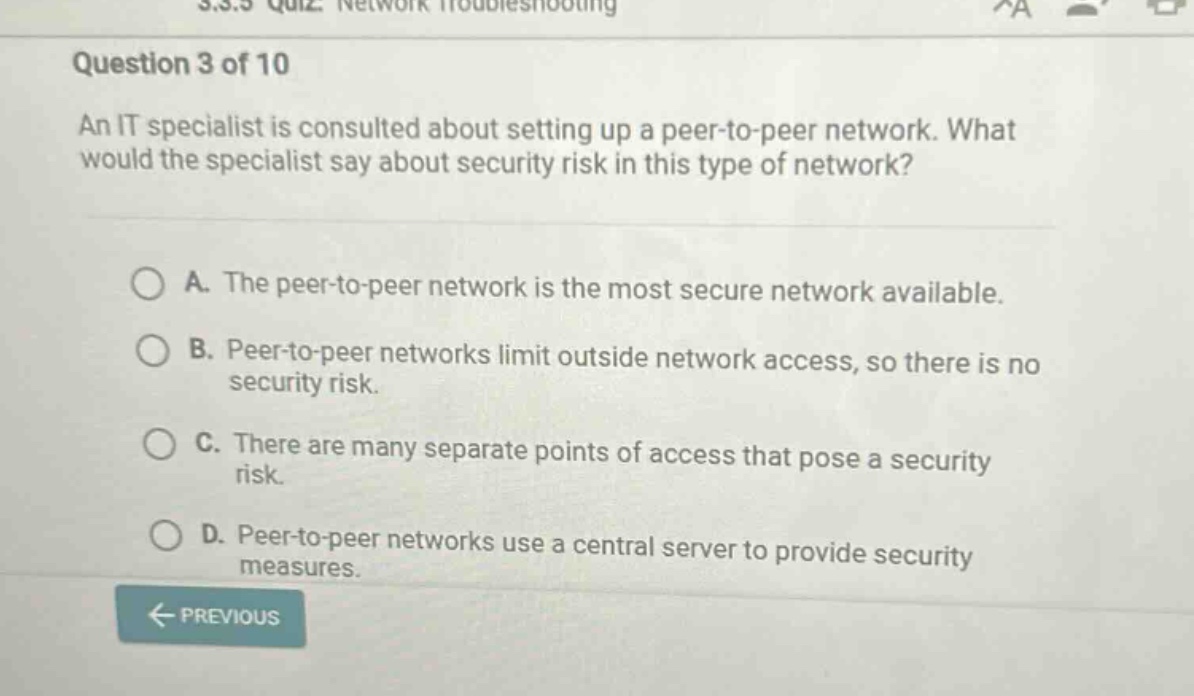 question 3 of 10\nan it specialist is consulted about setting up a peer - to - peer network. what would the specialist say about security risk in this type of network?\na. the peer - to - peer network is the most secure network available.\nb. peer - to - peer networks limit outside network access, so there is no security risk.\nc. there are many separate points of access that pose a security risk.\nd. peer - to - peer networks use a central server to provide security measures.