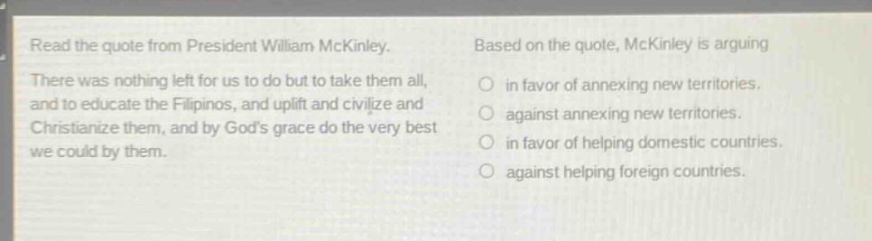 read the quote from president william mckinley. there was nothing left for us to do but to take them all, and to educate the filipinos, and uplift and civilize and christianize them, and by gods grace do the very best we could by them. based on the quote, mckinley is arguing in favor of annexing new territories. against annexing new territories. in favor of helping domestic countries. against helping foreign countries.