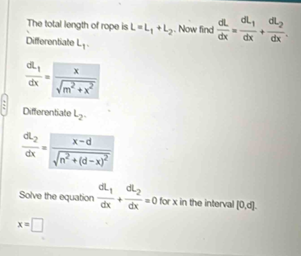 the total length of rope is l = l1 + l2. now find dl/dx = dl1/dx + dl2/dx. differentiate l1. dl1/dx = x / sqrt(m^2 + x^2). differentiate l2. dl2/dx = (x - d) / sqrt(n^2 + (d - x)^2). solve the equation dl1/dx + dl2/dx = 0 for x in the interval 0,d. x =
