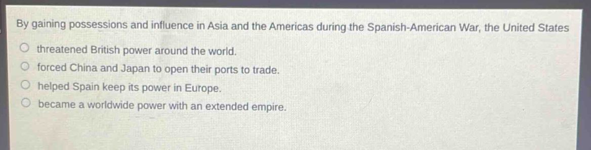 by gaining possessions and influence in asia and the americas during the spanish - american war, the united states\nthreatened british power around the world.\nforced china and japan to open their ports to trade.\nhelped spain keep its power in europe.\nbecame a worldwide power with an extended empire.