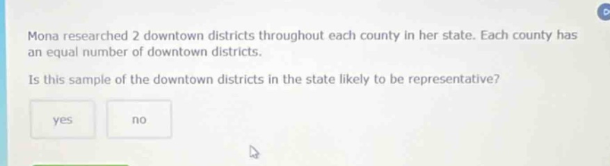 mona researched 2 downtown districts throughout each county in her state. each county has an equal number of downtown districts. is this sample of the downtown districts in the state likely to be representative? yes no