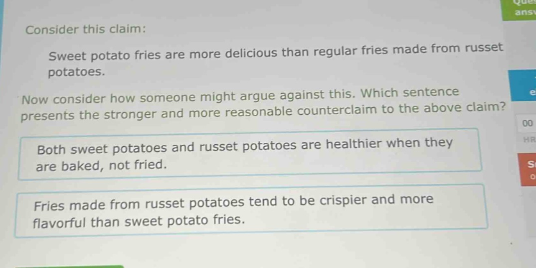 consider this claim: sweet potato fries are more delicious than regular fries made from russet potatoes. now consider how someone might argue against this. which sentence presents the stronger and more reasonable counter - claim to the above claim? both sweet potatoes and russet potatoes are healthier when they are baked, not fried. fries made from russet potatoes tend to be crispier and more flavorful than sweet potato fries.