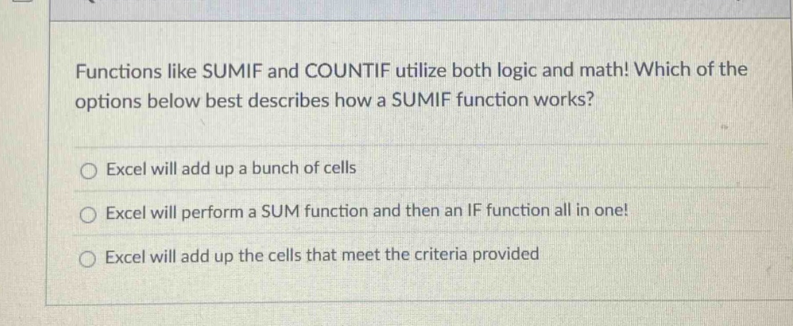 functions like sumif and countif utilize both logic and math! which of the options below best describes how a sumif function works? excel will add up a bunch of cells excel will perform a sum function and then an if function all in one! excel will add up the cells that meet the criteria provided