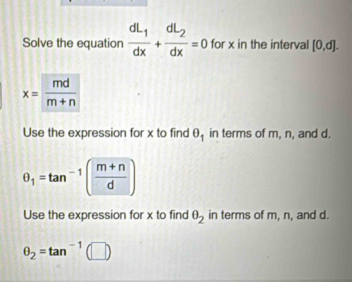 solve the equation dl1/dx + dl2/dx = 0 for x in the interval 0,d. x = md/(m + n) use the expression for x to find θ1 in terms of m, n, and d. θ1 = tan^(-1)((m + n)/d) use the expression for x to find θ2 in terms of m, n, and d. θ2 = tan^(-1)( )