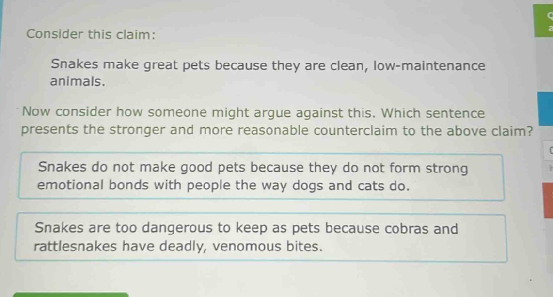 consider this claim: snakes make great pets because they are clean, low - maintenance animals. now consider how someone might argue against this. which sentence presents the stronger and more reasonable counterclaim to the above claim? snakes do not make good pets because they do not form strong emotional bonds with people the way dogs and cats do. snakes are too dangerous to keep as pets because cobras and rattlesnakes have deadly, venomous bites.
