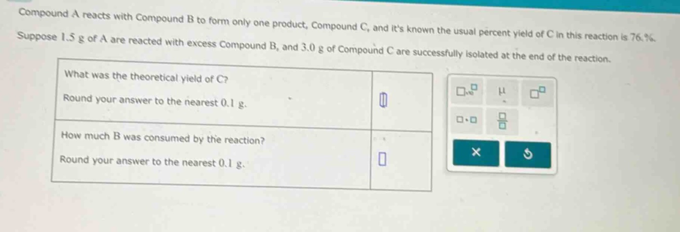 compound a reacts with compound b to form only one product, compound c, and its known the usual percent yield of c in this reaction is 76.%. suppose 1.5 g of a are reacted with excess compound b, and 3.0 g of compound c are successfully isolated at the end of the reaction. what was the theoretical yield of c? round your answer to the nearest 0.1 g. how much b was consumed by the reaction? round your answer to the nearest 0.1 g.