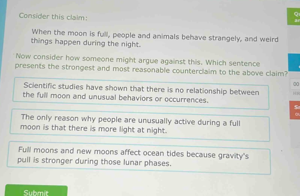 consider this claim: when the moon is full, people and animals behave strangely, and weird things happen during the night. now consider how someone might argue against this. which sentence presents the strongest and most reasonable counter - claim to the above claim? scientific studies have shown that there is no relationship between the full moon and unusual behaviors or occurrences. the only reason why people are unusually active during a full moon is that there is more light at night. full moons and new moons affect ocean tides because gravitys pull is stronger during those lunar phases.