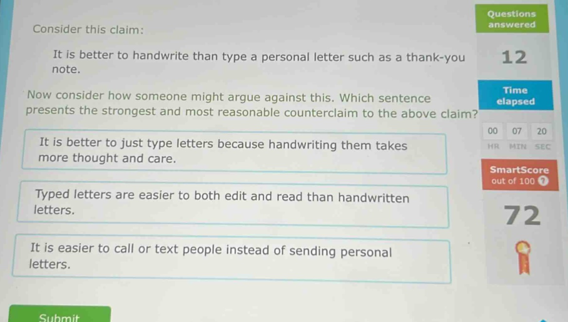 consider this claim: it is better to handwrite than type a personal letter such as a thank - you note. now consider how someone might argue against this. which sentence presents the strongest and most reasonable counterclaim to the above claim? it is better to just type letters because handwriting them takes more thought and care. typed letters are easier to both edit and read than handwritten letters. it is easier to call or text people instead of sending personal letters.