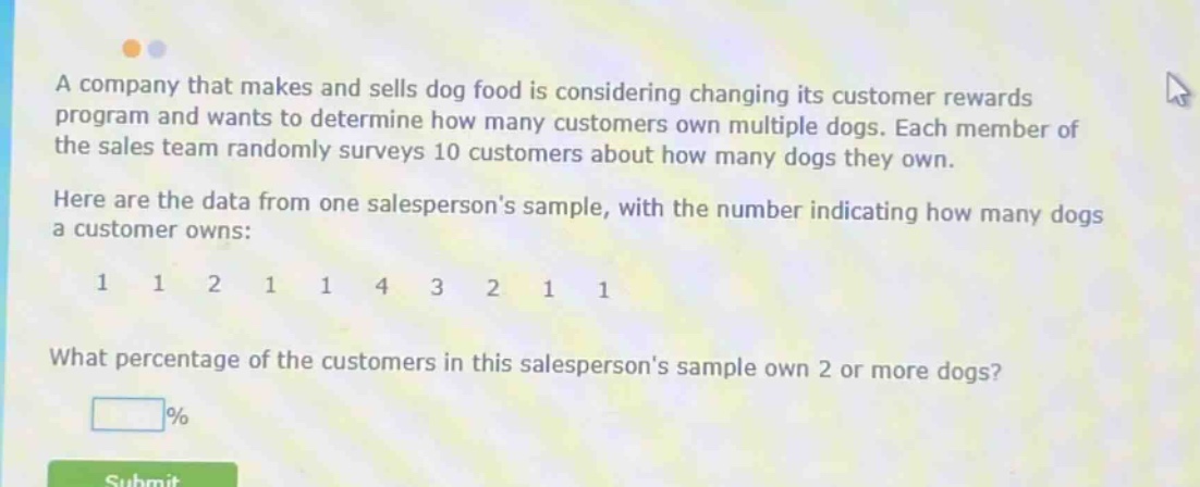 a company that makes and sells dog food is considering changing its customer rewards program and wants to determine how many customers own multiple dogs. each member of the sales team randomly surveys 10 customers about how many dogs they own. here are the data from one salespersons sample, with the number indicating how many dogs a customer owns: 1 1 2 1 1 4 3 2 1 1 what percentage of the customers in this salespersons sample own 2 or more dogs? %