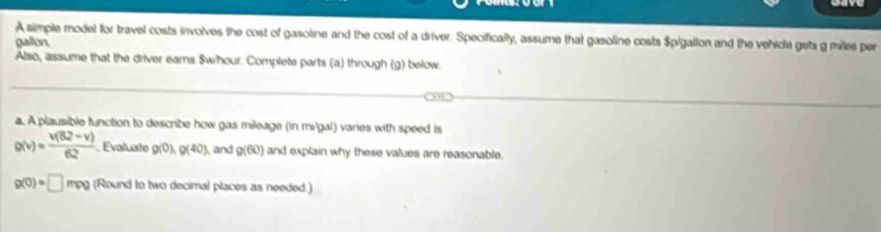a simple model for travel costs involves the cost of gasoline and the cost of a driver. specifically, assume that gasoline costs $p/gallon and the vehicle gets g miles per gallon. also, assume that the driver earns $w/hour. complete parts (a) through (g) below. a. a plausible function to describe how gas mileage (in mi/gal) varies with speed is g(v)=\frac{v(82 - v)}{62}. evaluate g(0), g(40), and g(60) and explain why these values are reasonable. g(0)=□ mpg (round to two decimal places as needed.)