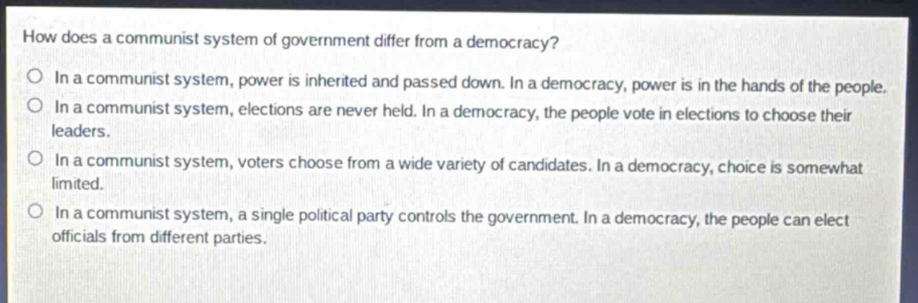 how does a communist system of government differ from a democracy?\nin a communist system, power is inherited and passed down. in a democracy, power is in the hands of the people.\nin a communist system, elections are never held. in a democracy, the people vote in elections to choose their leaders.\nin a communist system, voters choose from a wide variety of candidates. in a democracy, choice is somewhat limited.\nin a communist system, a single political party controls the government. in a democracy, the people can elect officials from different parties.