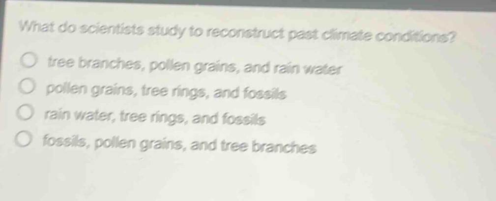 what do scientists study to reconstruct past climate conditions?\no tree branches, pollen grains, and rain water\no pollen grains, tree rings, and fossils\no rain water, tree rings, and fossils\no fossils, pollen grains, and tree branches