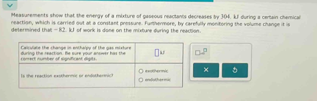 measurements show that the energy of a mixture of gaseous reactants decreases by 304. kj during a certain chemical reaction, which is carried out at a constant pressure. furthermore, by carefully monitoring the volume change it is determined that - 82. kj of work is done on the mixture during the reaction. calculate the change in enthalpy of the gas mixture during the reaction. be sure your answer has the correct number of significant digits. is the reaction exothermic or endothermic? exothermic endothermic