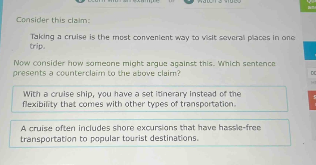 consider this claim: taking a cruise is the most convenient way to visit several places in one trip. now consider how someone might argue against this. which sentence presents a counter - claim to the above claim? with a cruise ship, you have a set itinerary instead of the flexibility that comes with other types of transportation. a cruise often includes shore excursions that have hassle - free transportation to popular tourist destinations.