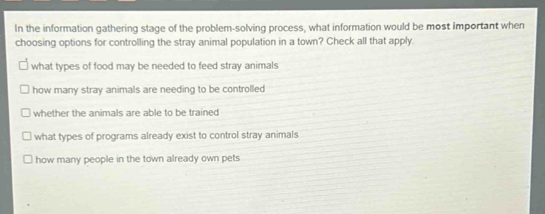 in the information gathering stage of the problem - solving process, what information would be most important when choosing options for controlling the stray animal population in a town? check all that apply. what types of food may be needed to feed stray animals how many stray animals are needing to be controlled whether the animals are able to be trained what types of programs already exist to control stray animals how many people in the town already own pets