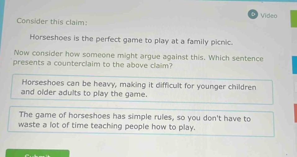 consider this claim: horseshoes is the perfect game to play at a family picnic. now consider how someone might argue against this. which sentence presents a counter - claim to the above claim? horseshoes can be heavy, making it difficult for younger children and older adults to play the game. the game of horseshoes has simple rules, so you dont have to waste a lot of time teaching people how to play.