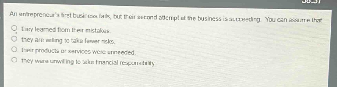 an entrepreneurs first business fails, but their second attempt at the business is succeeding. you can assume that they learned from their mistakes. they are willing to take fewer risks. their products or services were unneeded. they were unwilling to take financial responsibility.