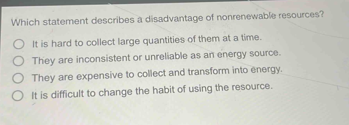 which statement describes a disadvantage of nonrenewable resources? it is hard to collect large quantities of them at a time. they are inconsistent or unreliable as an energy source. they are expensive to collect and transform into energy. it is difficult to change the habit of using the resource.
