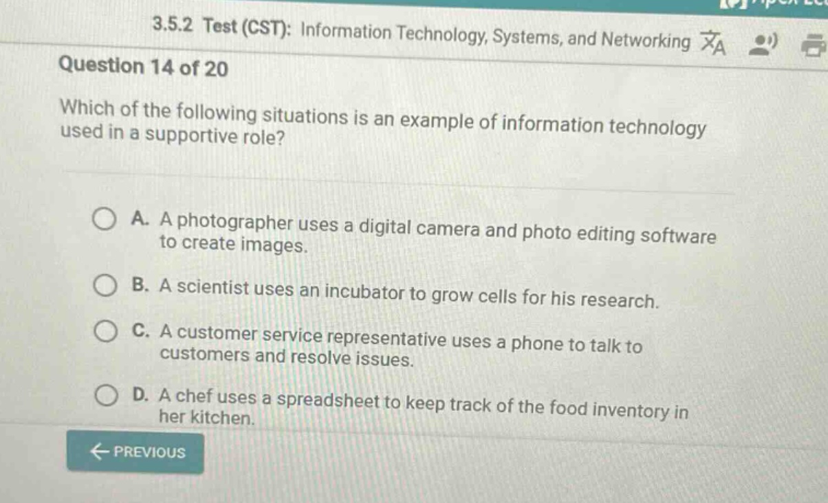 3.5.2 test (cst): information technology, systems, and networking question 14 of 20 which of the following situations is an example of information technology used in a supportive role? a. a photographer uses a digital camera and photo editing software to create images. b. a scientist uses an incubator to grow cells for his research. c. a customer service representative uses a phone to talk to customers and resolve issues. d. a chef uses a spreadsheet to keep track of the food inventory in her kitchen.