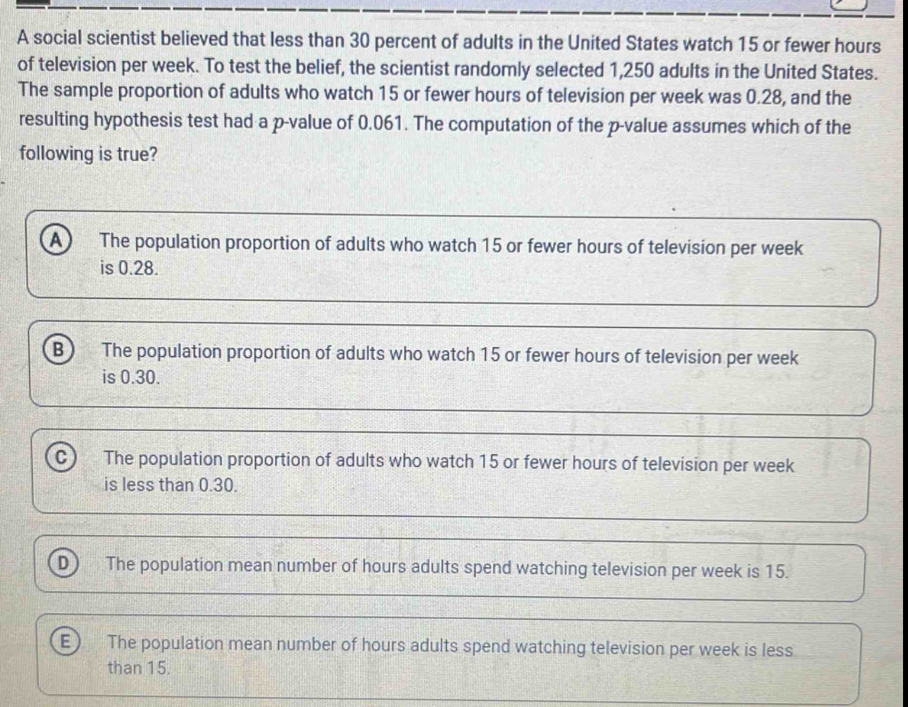 a social scientist believed that less than 30 percent of adults in the united states watch 15 or fewer hours of television per week. to test the belief, the scientist randomly selected 1,250 adults in the united states. the sample proportion of adults who watch 15 or fewer hours of television per week was 0.28, and the resulting hypothesis test had a p - value of 0.061. the computation of the p - value assumes which of the following is true? a the population proportion of adults who watch 15 or fewer hours of television per week is 0.28. b the population proportion of adults who watch 15 or fewer hours of television per week is 0.30. c the population proportion of adults who watch 15 or fewer hours of television per week is less than 0.30. d the population mean number of hours adults spend watching television per week is 15. e the population mean number of hours adults spend watching television per week is less than 15.